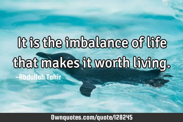 It is the imbalance of life that makes it worth
