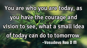 You are who you are today, as you have the courage and vision to see, what a small idea of today
