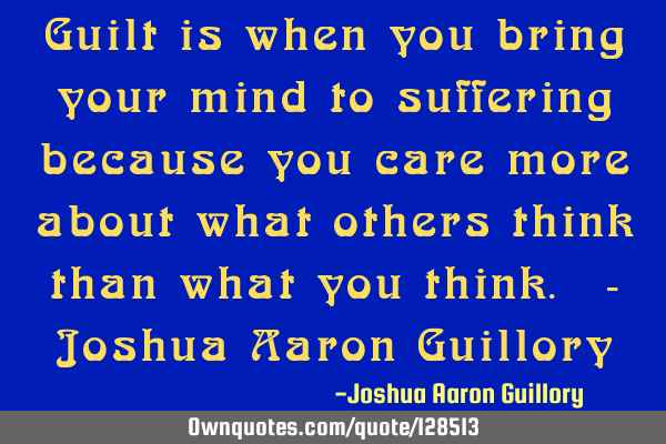 Guilt is when you bring your mind to suffering because you care more about what others think than