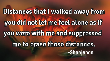 Distances that I walked away from you did not let me feel alone as if you were with me and
