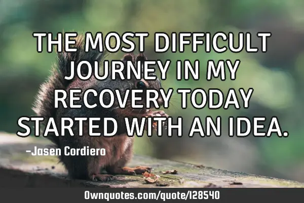 THE MOST DIFFICULT JOURNEY IN MY RECOVERY TODAY STARTED WITH AN IDEA