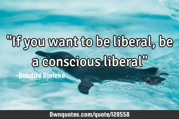 "If you want to be liberal, be a conscious liberal"