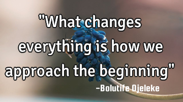 "What changes everything is how we approach the beginning"