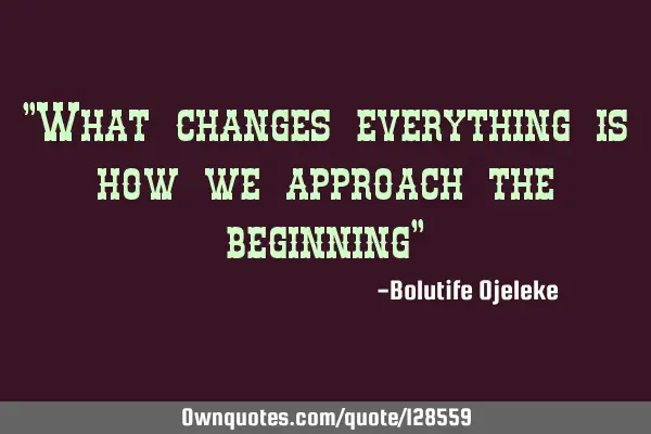 "What changes everything is how we approach the beginning"