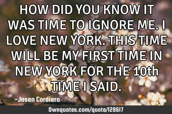 HOW DID YOU KNOW IT WAS TIME TO IGNORE ME. I LOVE NEW YORK. THIS TIME WILL BE MY FIRST TIME IN NEW Y