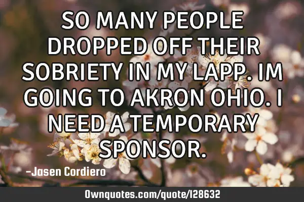SO MANY PEOPLE DROPPED OFF THEIR SOBRIETY IN MY LAPP. IM GOING TO AKRON OHIO. I NEED A TEMPORARY SPO