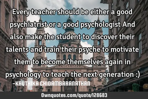 Every teacher should be either a good psychiatrist or a good psychologist And also make the student