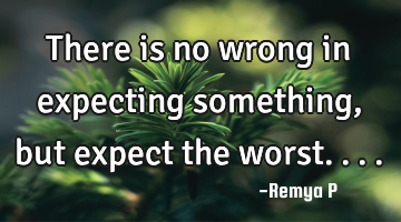 There is no wrong in expecting something, but expect the worst....