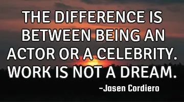 THE DIFFERENCE IS BETWEEN BEING AN ACTOR OR A CELEBRITY. WORK IS NOT A DREAM.