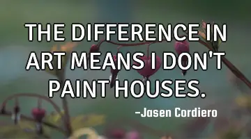 THE DIFFERENCE IN ART MEANS I DON'T PAINT HOUSES.