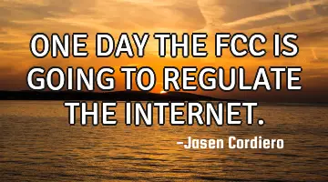 ONE DAY THE FCC IS GOING TO REGULATE THE INTERNET.