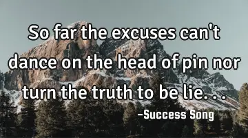 So far the excuses can't dance on the head of pin nor turn the truth to be lie...