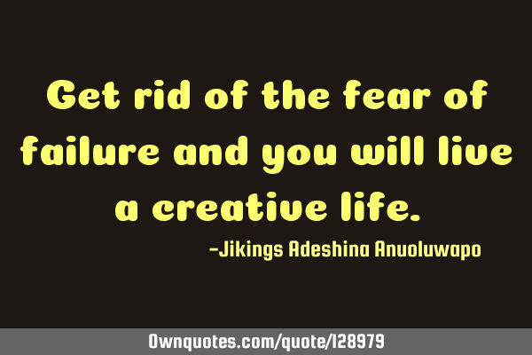 Get rid of the fear of failure and you will live a creative