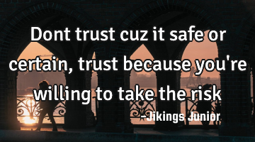 Dont trust cuz it safe or certain, trust because you