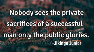Nobody sees the private sacrifices of a successful man only the public glories.