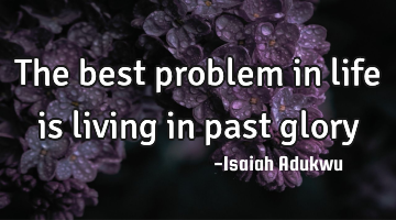 The best problem in life is living in past glory