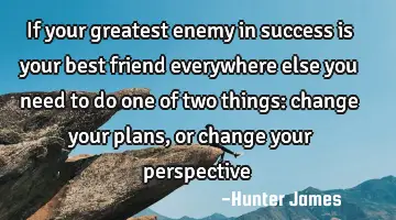 If your greatest enemy in success is your best friend everywhere else you need to do one of two