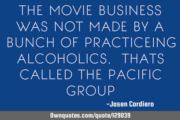 THE MOVIE BUSINESS WAS NOT MADE BY A BUNCH OF PRACTICEING ALCOHOLICS. THATS CALLED THE PACIFIC GROUP