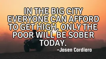 IN THE BIG CITY EVERYONE CAN AFFORD TO GET HIGH. ONLY THE POOR WILL BE SOBER TODAY.