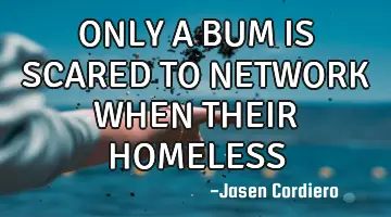 ONLY A BUM IS SCARED TO NETWORK WHEN THEIR HOMELESS