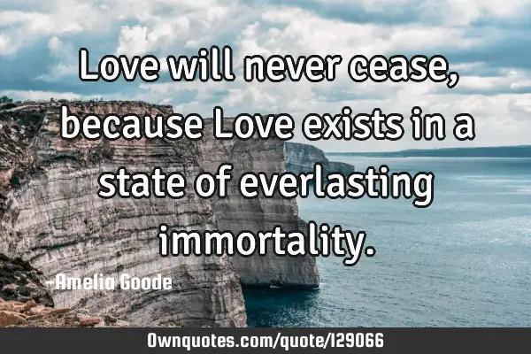 Love will never cease, because Love exists in a state of everlasting
