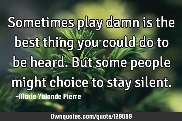 Sometimes play damn is the best thing you could do to be heard. But some people might choice to