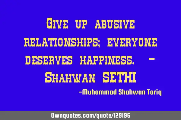 Give up abusive relationships; everyone deserves happiness. – Shahwan SETHI