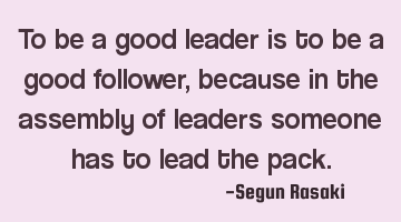 To be a good leader is to be a good follower, because in the assembly of leaders someone has to