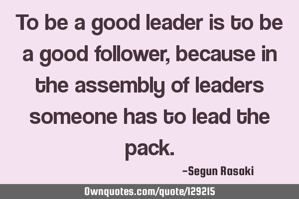 To be a good leader is to be a good follower, because in the assembly of leaders someone has to