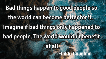 Bad things happen to good people so the world can become better for it. Imagine if bad things only