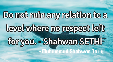 Do not ruin any relation to a level where no respect left for you. - Shahwan SETHI