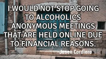 I WOULD NOT STOP GOING TO ALCOHOLICS ANONYMOUS MEETINGS THAT ARE HELD ONLINE DUE TO FINANCIAL REASON