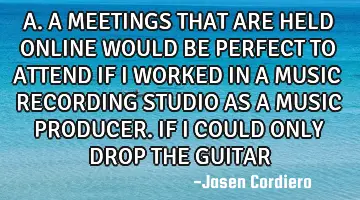 A.A MEETINGS THAT ARE HELD ONLINE WOULD BE PERFECT TO ATTEND IF I WORKED IN A MUSIC RECORDING STUDIO