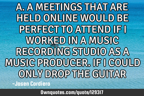 A.A MEETINGS THAT ARE HELD ONLINE WOULD BE PERFECT TO ATTEND IF I WORKED IN A MUSIC RECORDING STUDIO