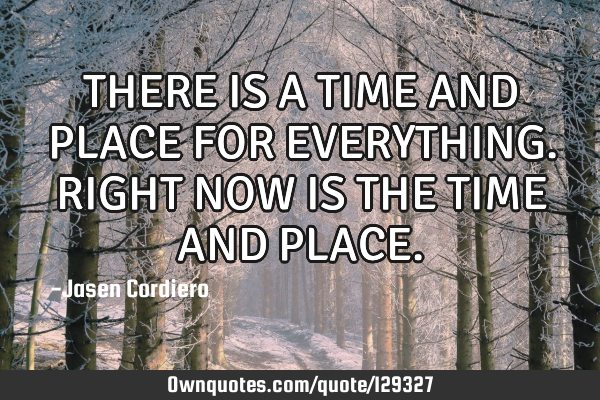 THERE IS A TIME AND PLACE FOR EVERYTHING. RIGHT NOW IS THE TIME AND PLACE