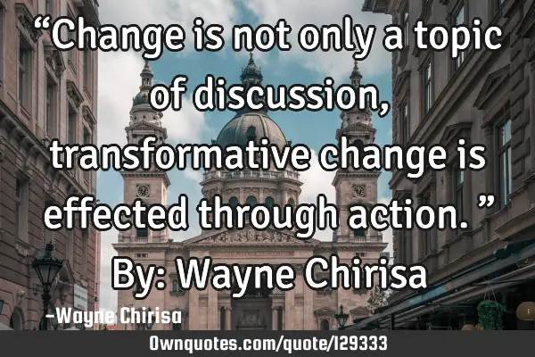 “Change is not only a topic of discussion, transformative change is effected through action.” B