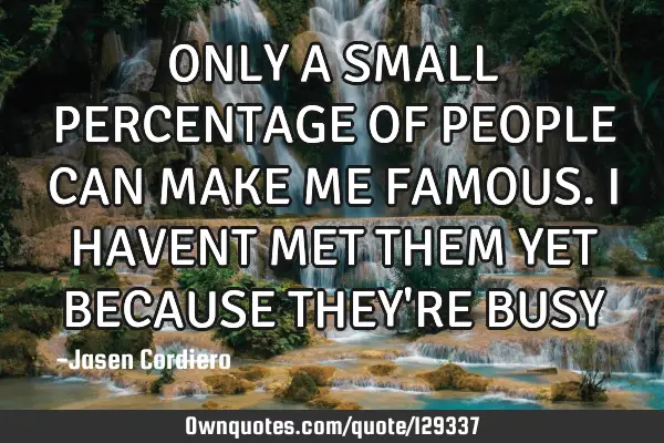 ONLY A SMALL PERCENTAGE OF PEOPLE CAN MAKE ME FAMOUS. I HAVENT MET THEM YET BECAUSE THEY