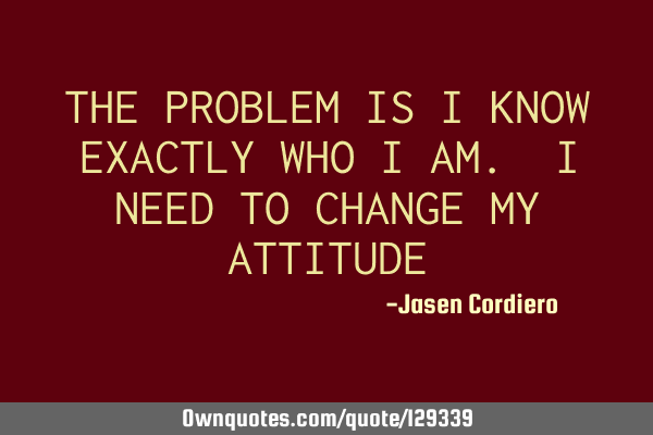 THE PROBLEM IS I KNOW EXACTLY WHO I AM. I NEED TO CHANGE MY ATTITUDE