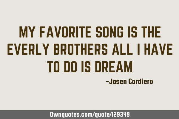 MY FAVORITE SONG IS THE EVERLY BROTHERS ALL I HAVE TO DO IS DREAM