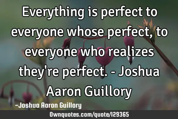 Everything is perfect to everyone whose perfect, to everyone who realizes they