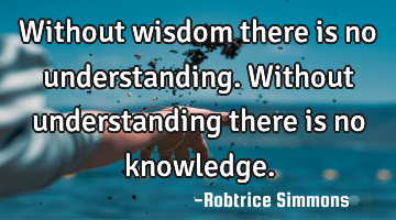 Without wisdom there is no understanding. Without understanding there is no