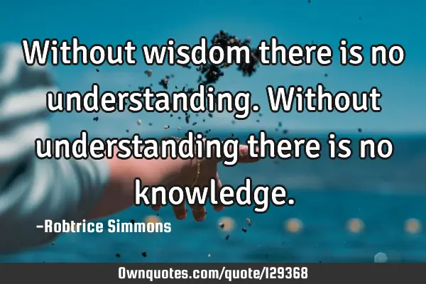 Without wisdom there is no understanding. Without understanding there is no