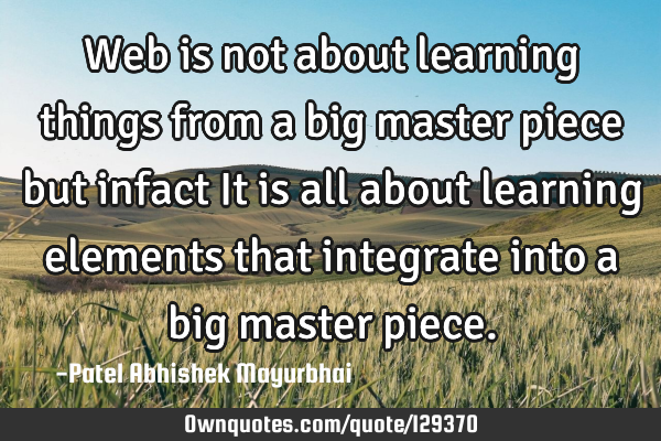 Web is not about learning things from a big master piece but infact It is all about learning