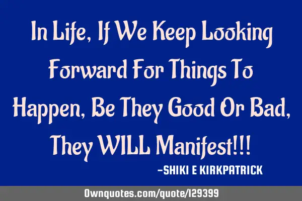 In Life, If We Keep Looking Forward For Things To Happen, Be They Good Or Bad, They WILL Manifest!!!