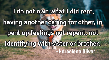 I do not own what I did rent, having another caring for other, in pent up feelings not repent, not
