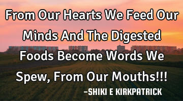 From Our Hearts We Feed Our Minds And The Digested Foods Become Words We Spew, From Our Mouths!!!
