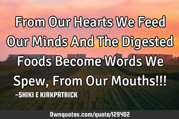 From Our Hearts We Feed Our Minds And The Digested Foods Become Words We Spew, From Our Mouths!!!