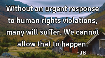 Without an urgent response to human rights violations, many will suffer. We cannot allow that to