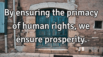 By ensuring the primacy of human rights, we ensure prosperity.