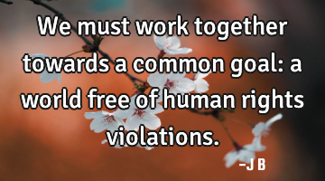 We must work together towards a common goal: a world free of human rights